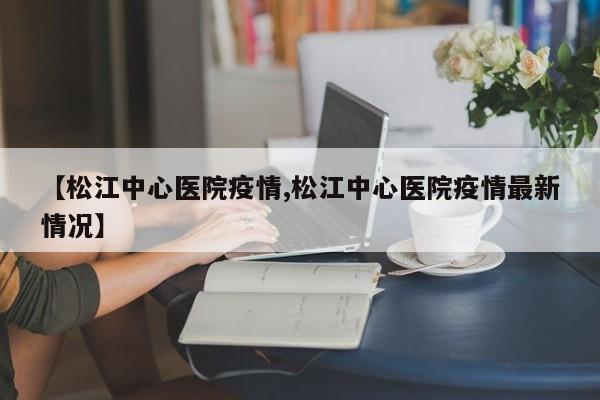 【松江中心医院疫情,松江中心医院疫情最新情况】