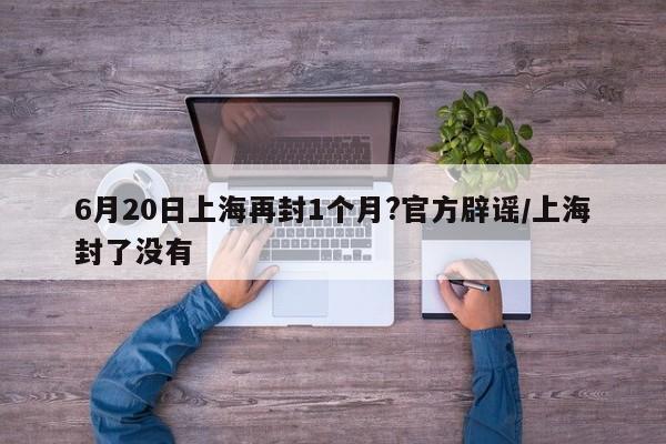 6月20日上海再封1个月?官方辟谣/上海封了没有